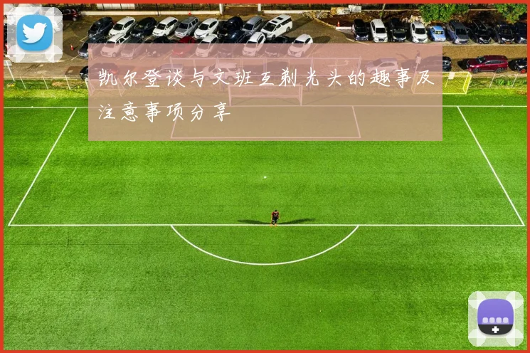 凯尔登谈与文班互剃光头的趣事及注意事项分享