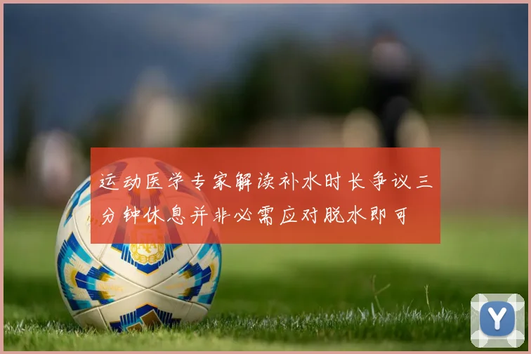 运动医学专家解读补水时长争议三分钟休息并非必需应对脱水即可