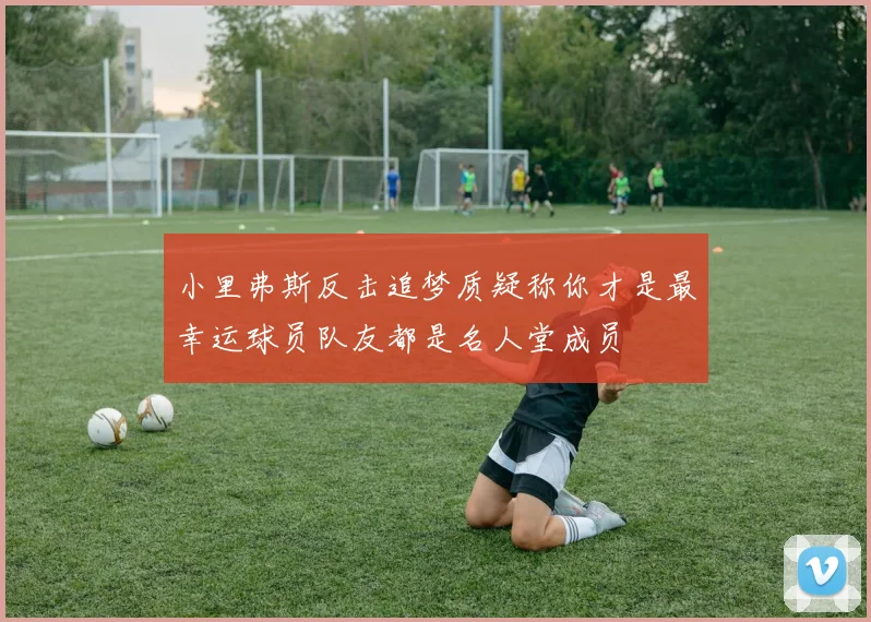 小里弗斯反击追梦质疑称你才是最幸运球员队友都是名人堂成员