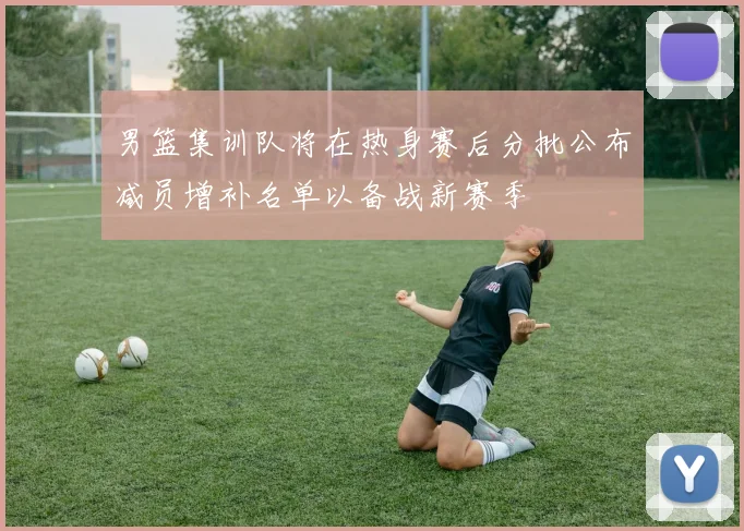 男篮集训队将在热身赛后分批公布减员增补名单以备战新赛季