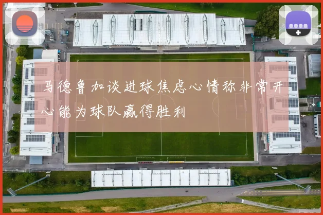 马德鲁加谈进球焦虑心情称非常开心能为球队赢得胜利
