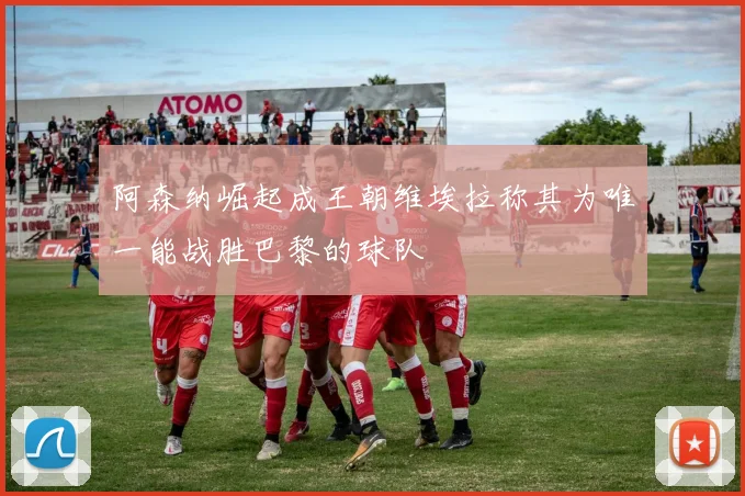 阿森纳崛起成王朝维埃拉称其为唯一能战胜巴黎的球队