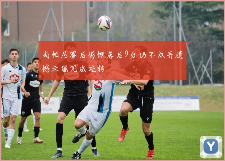 尚帕尼赛后感慨落后9分仍不放弃遗憾未能完成逆转