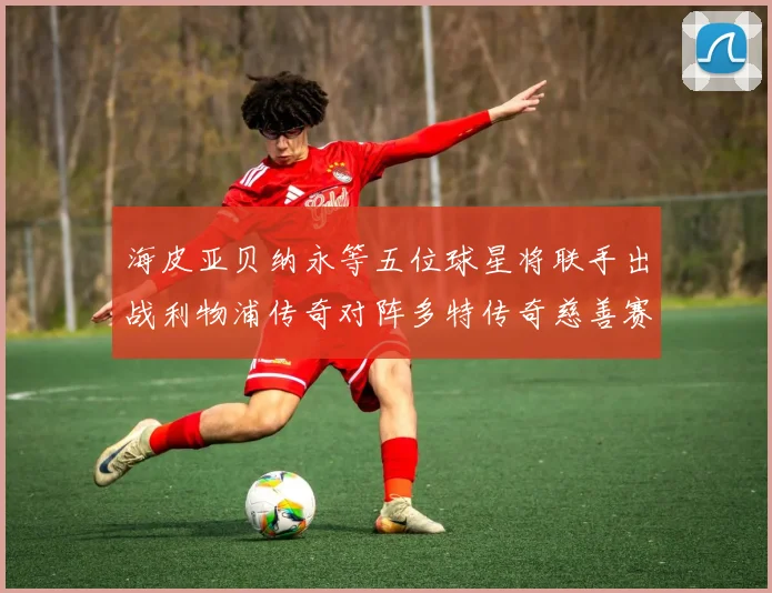 海皮亚贝纳永等五位球星将联手出战利物浦传奇对阵多特传奇慈善赛