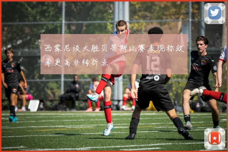 西蒙尼谈大胜贝蒂斯比赛表现称效率更高非转折点