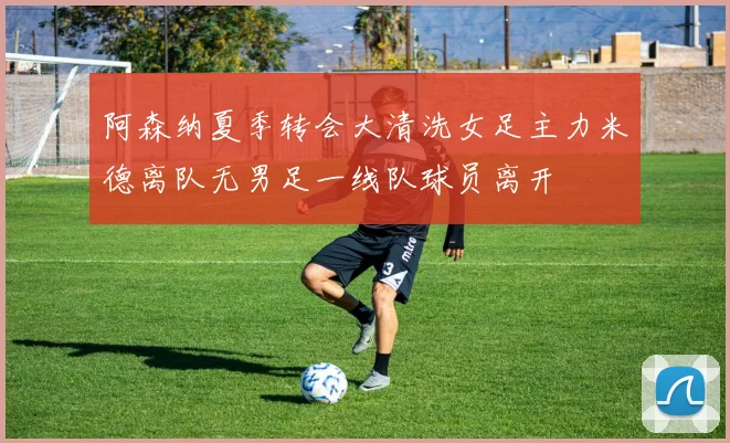 阿森纳夏季转会大清洗女足主力米德离队无男足一线队球员离开