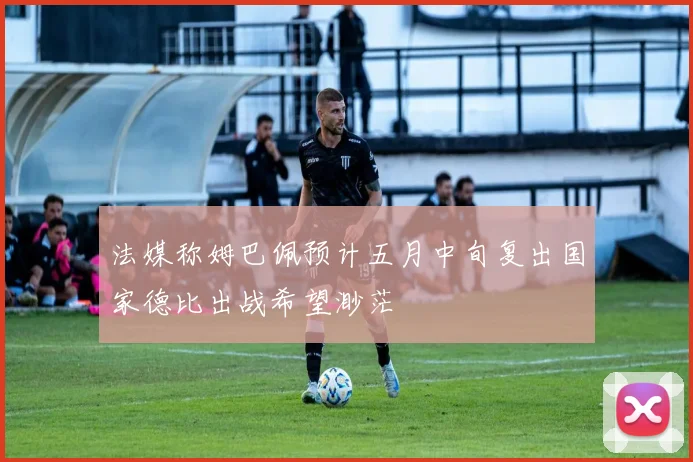 法媒称姆巴佩预计五月中旬复出国家德比出战希望渺茫