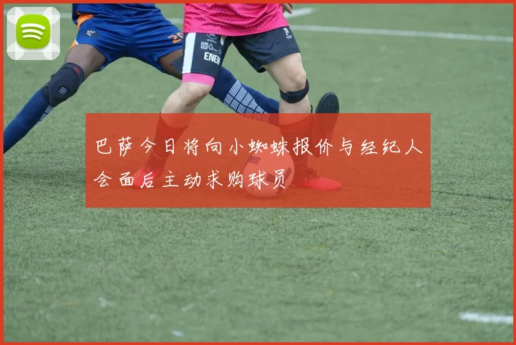 巴萨今日将向小蜘蛛报价与经纪人会面后主动求购球员