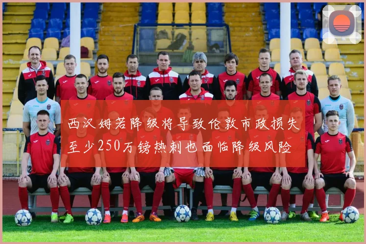 西汉姆若降级将导致伦敦市政损失至少250万镑热刺也面临降级风险