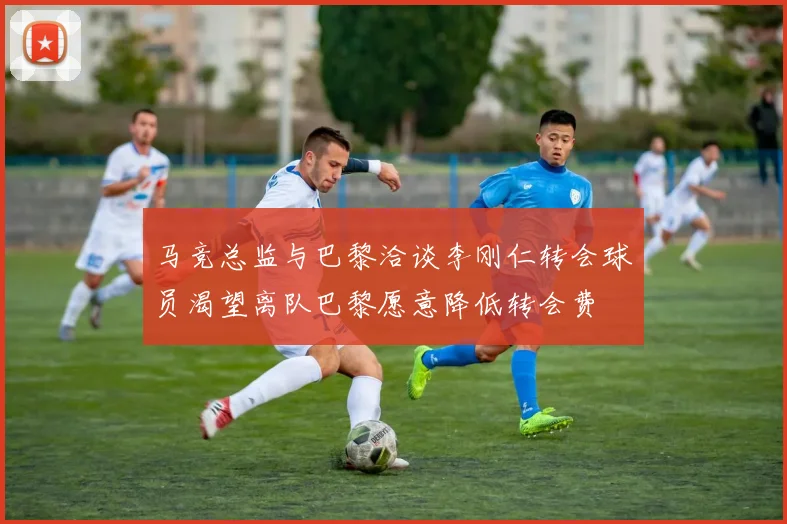 马竞总监与巴黎洽谈李刚仁转会球员渴望离队巴黎愿意降低转会费