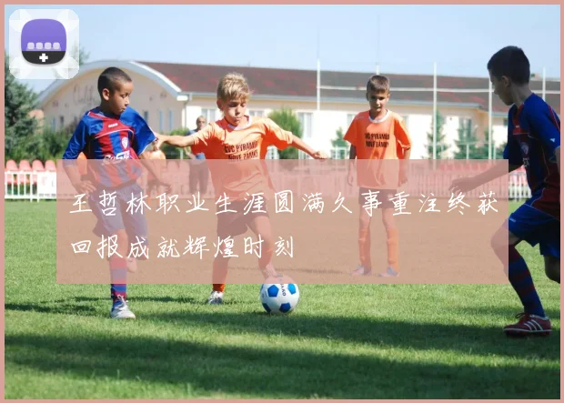 王哲林职业生涯圆满久事重注终获回报成就辉煌时刻