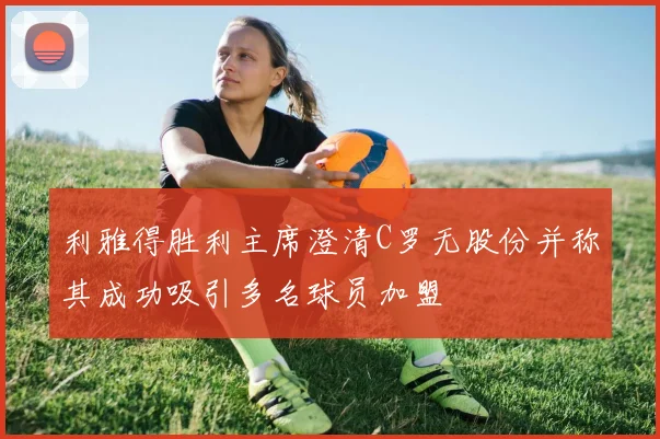 利雅得胜利主席澄清C罗无股份并称其成功吸引多名球员加盟