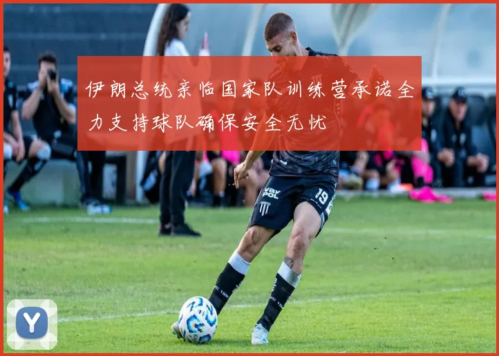 伊朗总统亲临国家队训练营承诺全力支持球队确保安全无忧