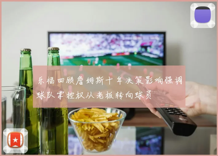 乐福回顾詹姆斯十年决策影响强调球队掌控权从老板转向球员