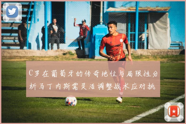 C罗在葡萄牙的传奇地位与局限性分析马丁内斯需灵活调整战术应对挑战