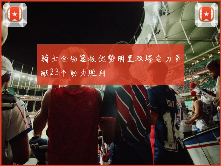 骑士全场篮板优势明显双塔合力贡献23个助力胜利