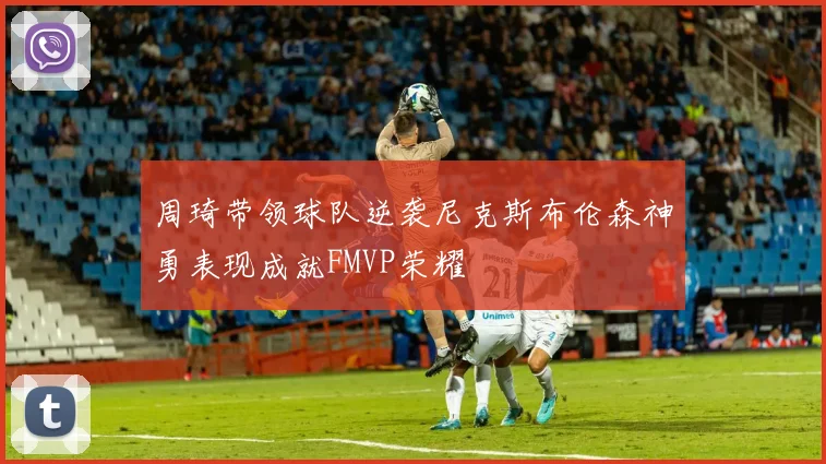 周琦带领球队逆袭尼克斯布伦森神勇表现成就FMVP荣耀