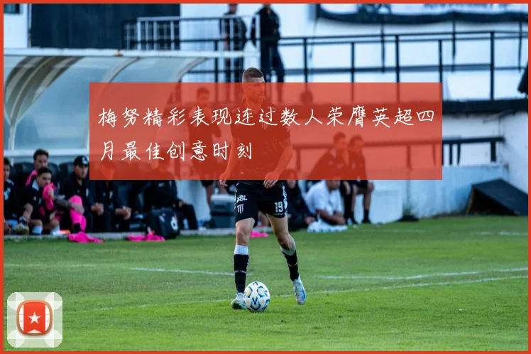 梅努精彩表现连过数人荣膺英超四月最佳创意时刻
