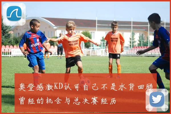 奥登感激KD认可自己不是水货回顾曾经的机会与总决赛经历