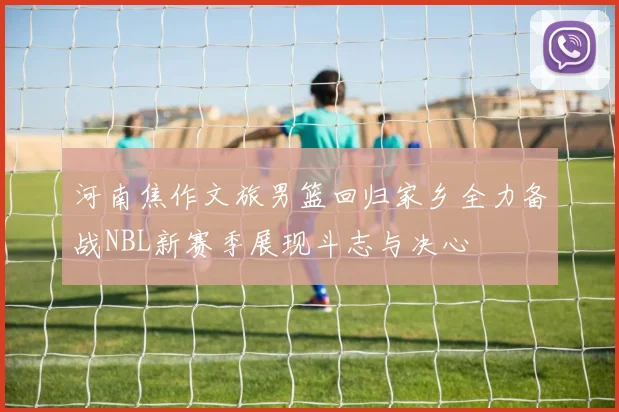 河南焦作文旅男篮回归家乡全力备战NBL新赛季展现斗志与决心