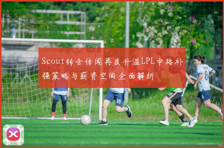 Scout转会传闻再度升温LPL中路补强策略与薪资空间全面解析