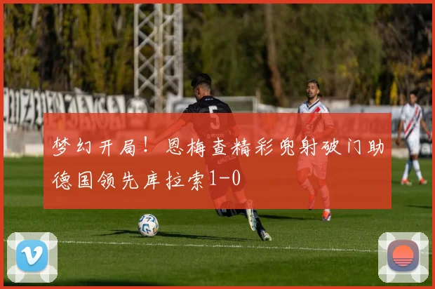 梦幻开局！恩梅查精彩兜射破门助德国领先库拉索1-0