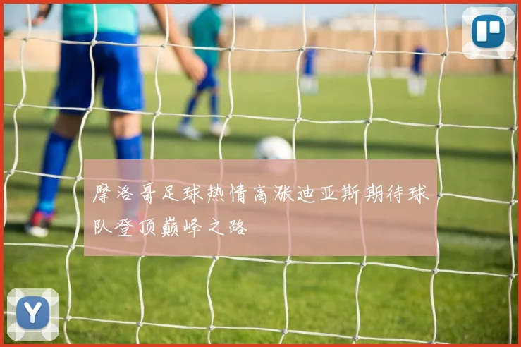 摩洛哥足球热情高涨迪亚斯期待球队登顶巅峰之路