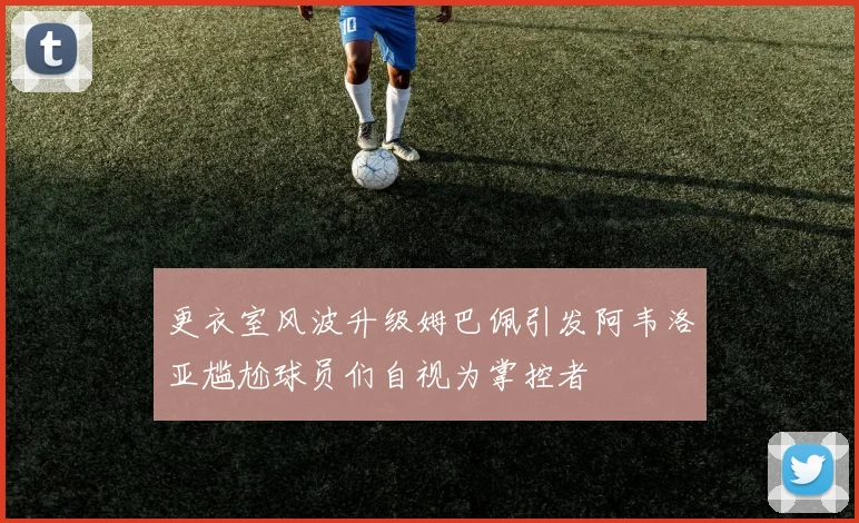 更衣室风波升级姆巴佩引发阿韦洛亚尴尬球员们自视为掌控者