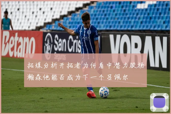 拓媒分析开拓者为何看中潜力股杨瀚森他能否成为下一个吕佩尔