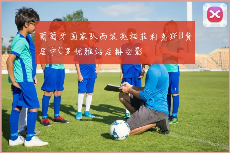 葡萄牙国家队西装亮相菲利克斯B费居中C罗优雅站后排合影