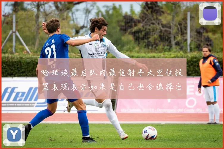 哈珀谈最后队内最佳射手大空位投篮表现表示如果是自己也会选择出手